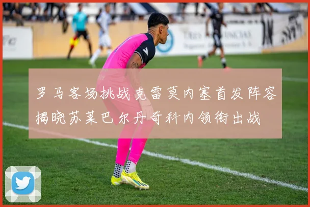 罗马客场挑战克雷莫内塞首发阵容揭晓苏莱巴尔丹奇科内领衔出战