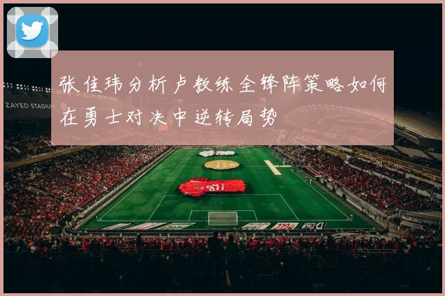 张佳玮分析卢教练全锋阵策略如何在勇士对决中逆转局势