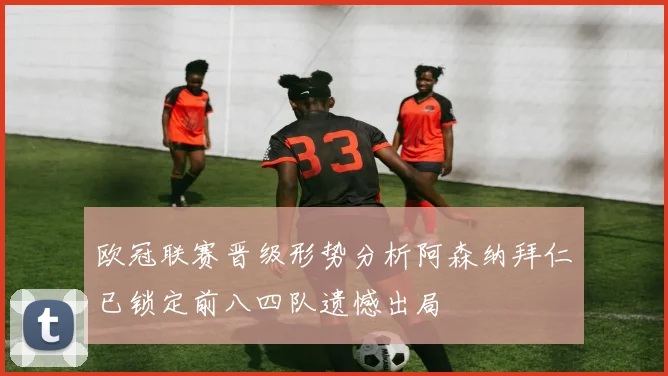 欧冠联赛晋级形势分析阿森纳拜仁已锁定前八四队遗憾出局