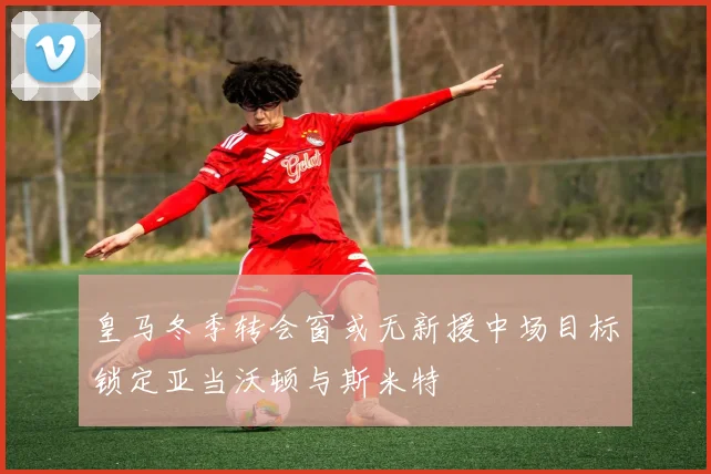 皇马冬季转会窗或无新援中场目标锁定亚当沃顿与斯米特