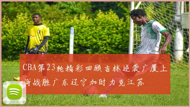 CBA第23轮精彩回顾吉林逆袭广厦上海战胜广东辽宁加时力克江苏