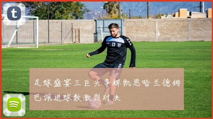 足球盛宴三巨头争辉凯恩哈兰德姆巴佩进球数激烈对决