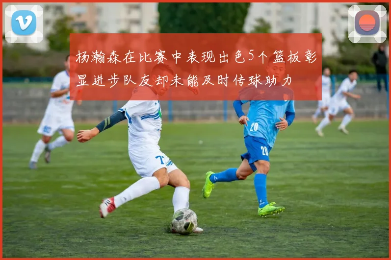 杨瀚森在比赛中表现出色5个篮板彰显进步队友却未能及时传球助力
