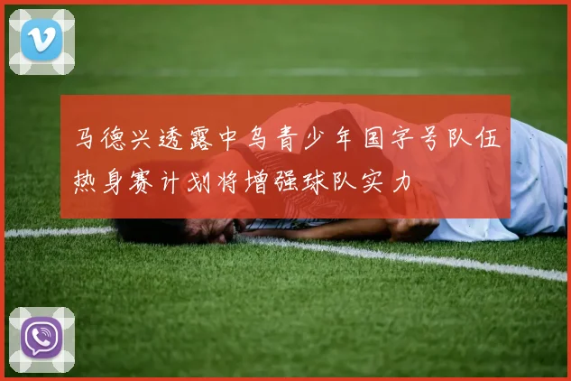 马德兴透露中乌青少年国字号队伍热身赛计划将增强球队实力