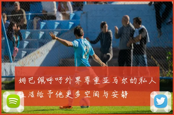 姆巴佩呼吁外界尊重亚马尔的私人生活给予他更多空间与安静