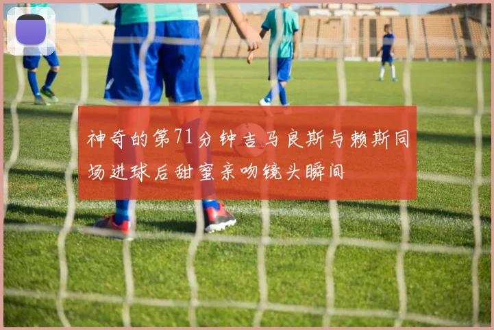 神奇的第71分钟吉马良斯与赖斯同场进球后甜蜜亲吻镜头瞬间