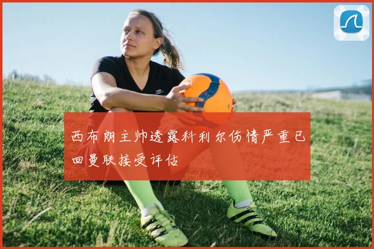 西布朗主帅透露科利尔伤情严重已回曼联接受评估