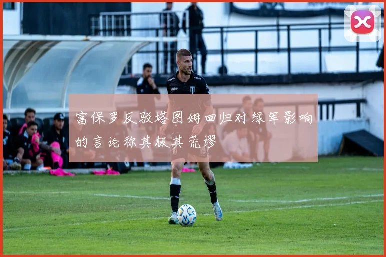 富保罗反驳塔图姆回归对绿军影响的言论称其极其荒谬