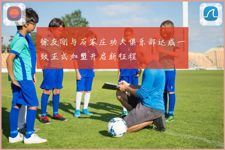 徐友刚与石家庄功夫俱乐部达成一致正式加盟开启新征程
