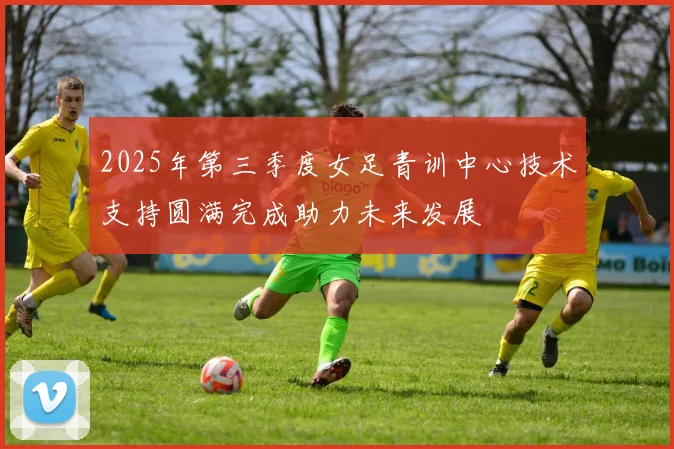 2025年第三季度女足青训中心技术支持圆满完成助力未来发展