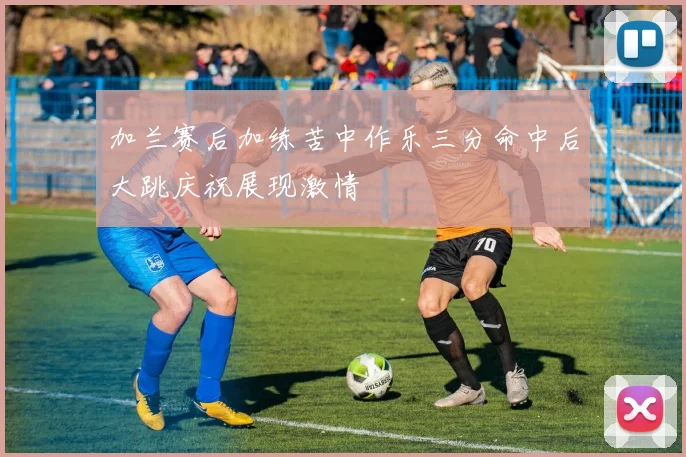加兰赛后加练苦中作乐三分命中后大跳庆祝展现激情