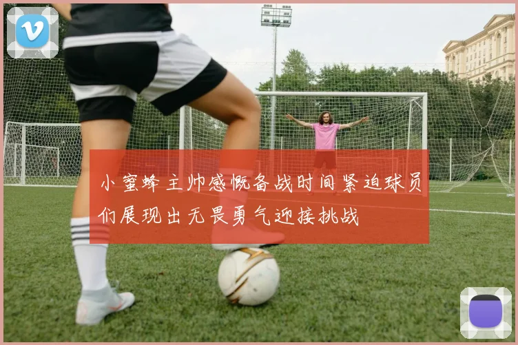 小蜜蜂主帅感慨备战时间紧迫球员们展现出无畏勇气迎接挑战