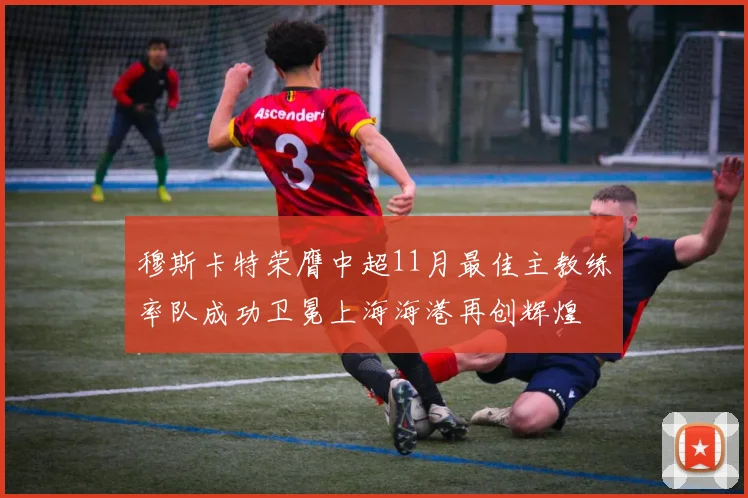 穆斯卡特荣膺中超11月最佳主教练率队成功卫冕上海海港再创辉煌