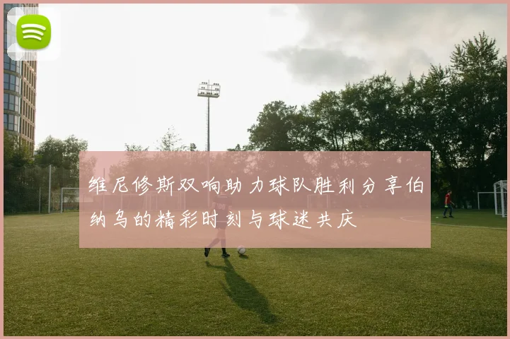 维尼修斯双响助力球队胜利分享伯纳乌的精彩时刻与球迷共庆