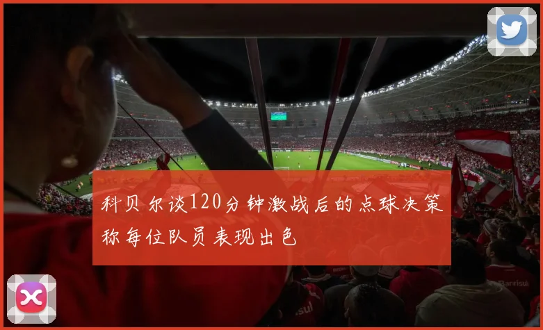 科贝尔谈120分钟激战后的点球决策称每位队员表现出色
