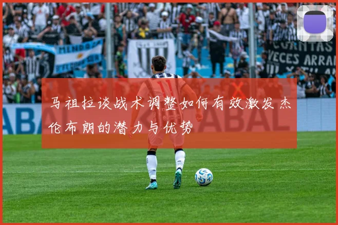 马祖拉谈战术调整如何有效激发杰伦布朗的潜力与优势
