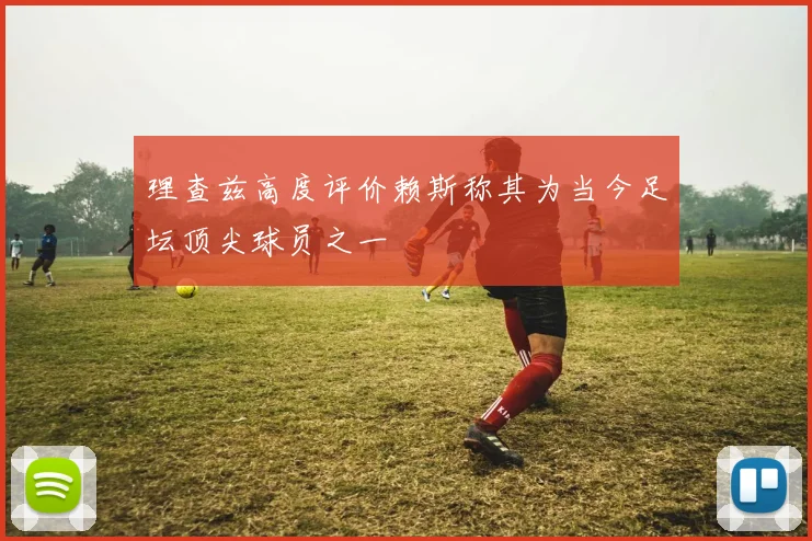 理查兹高度评价赖斯称其为当今足坛顶尖球员之一