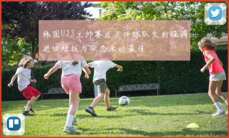 韩国U23主帅赛后点评球队失利强调进攻短板与状态未达最佳