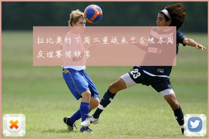 拉比奥特下周二重返米兰合练本周友谊赛将缺席