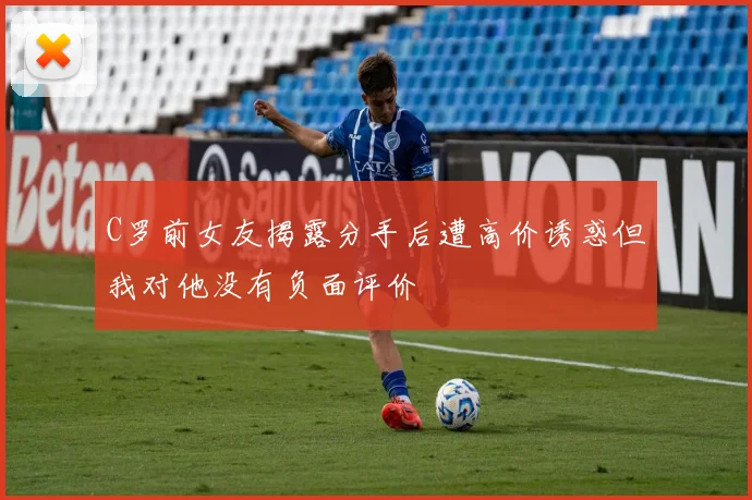 C罗前女友揭露分手后遭高价诱惑但我对他没有负面评价