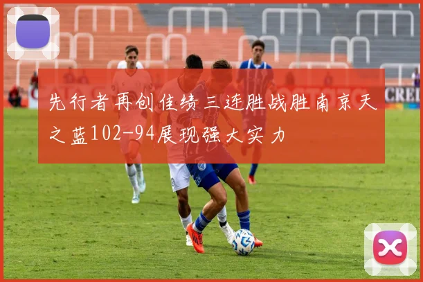 先行者再创佳绩三连胜战胜南京天之蓝102-94展现强大实力