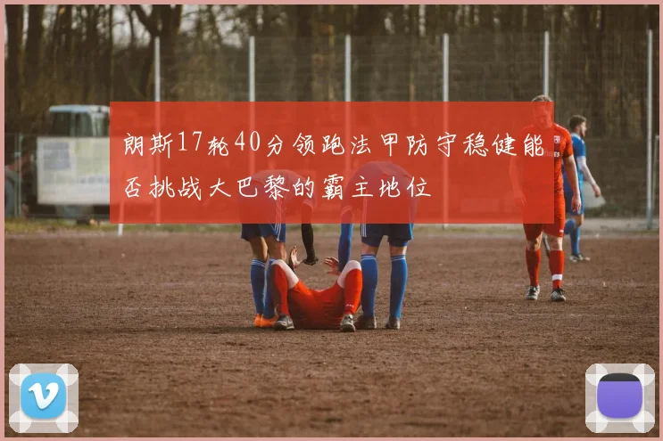 朗斯17轮40分领跑法甲防守稳健能否挑战大巴黎的霸主地位