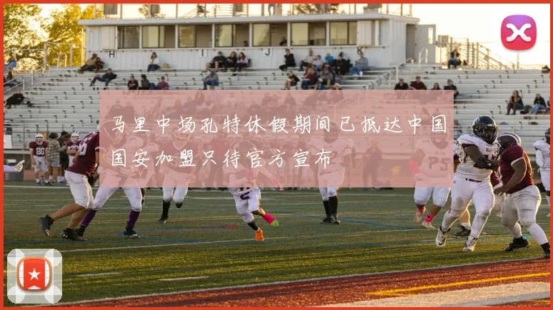 马里中场孔特休假期间已抵达中国国安加盟只待官方宣布