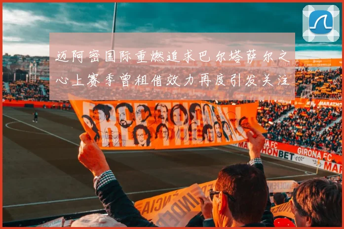 迈阿密国际重燃追求巴尔塔萨尔之心上赛季曾租借效力再度引发关注