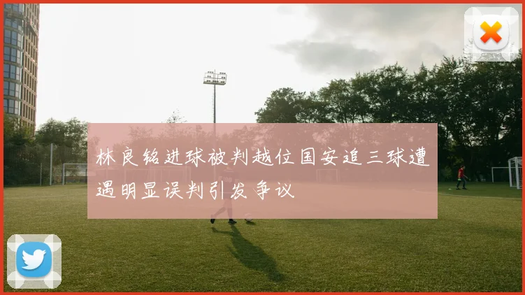林良铭进球被判越位国安追三球遭遇明显误判引发争议