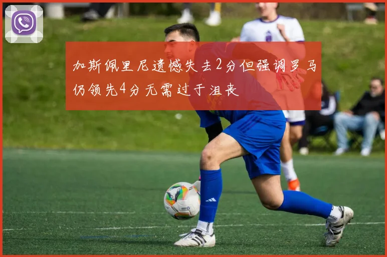 加斯佩里尼遗憾失去2分但强调罗马仍领先4分无需过于沮丧