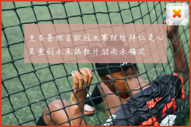 克洛普坦言欧冠决赛败给拜仁是心灵重创未来执教计划尚未确定