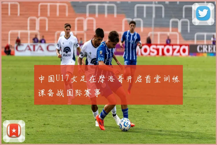中国U17女足在摩洛哥开启首堂训练课备战国际赛事