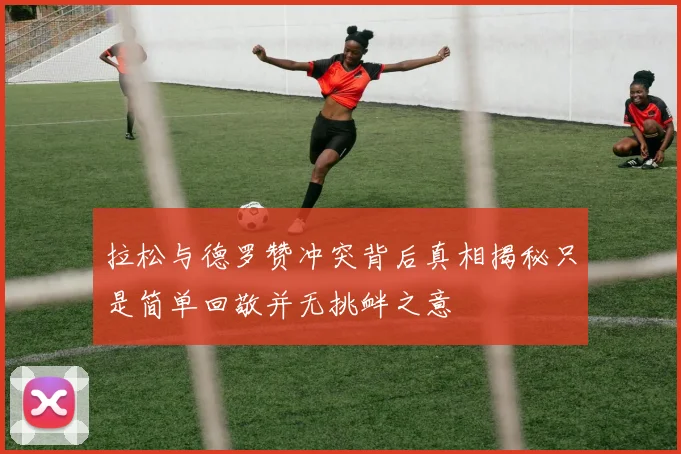 拉松与德罗赞冲突背后真相揭秘只是简单回敬并无挑衅之意