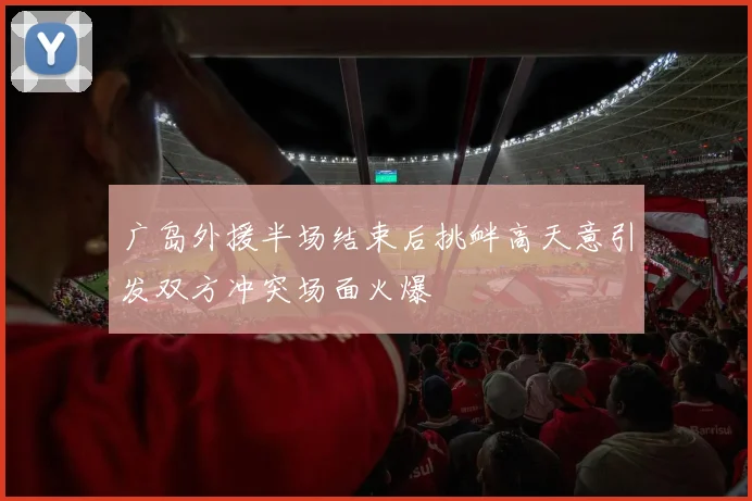 广岛外援半场结束后挑衅高天意引发双方冲突场面火爆