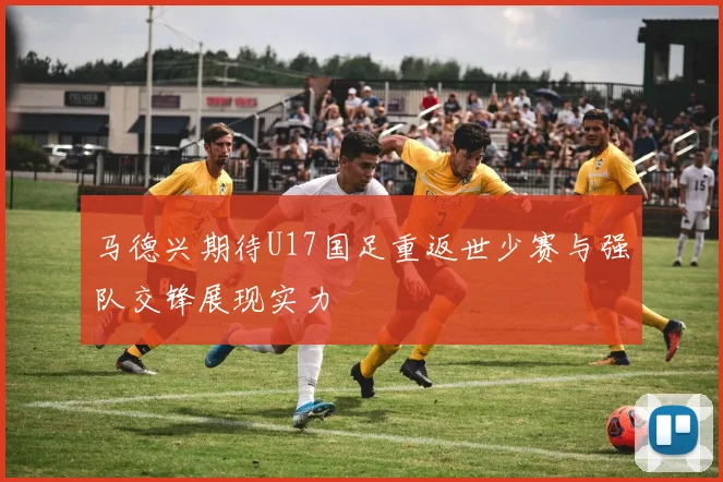 马德兴期待U17国足重返世少赛与强队交锋展现实力