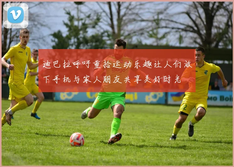 迪巴拉呼吁重拾运动乐趣让人们放下手机与家人朋友共享美好时光