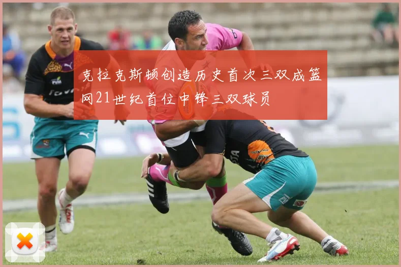克拉克斯顿创造历史首次三双成篮网21世纪首位中锋三双球员