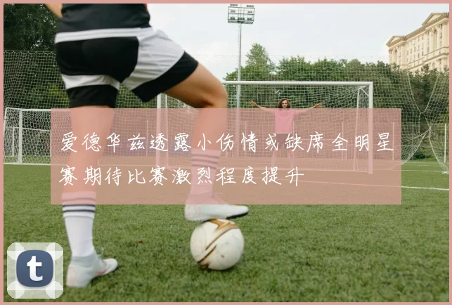 爱德华兹透露小伤情或缺席全明星赛期待比赛激烈程度提升