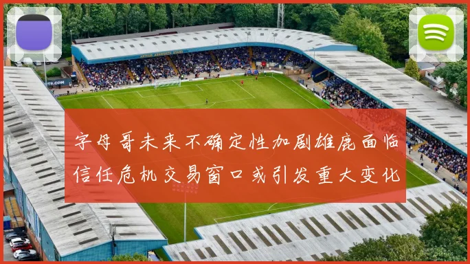 字母哥未来不确定性加剧雄鹿面临信任危机交易窗口或引发重大变化