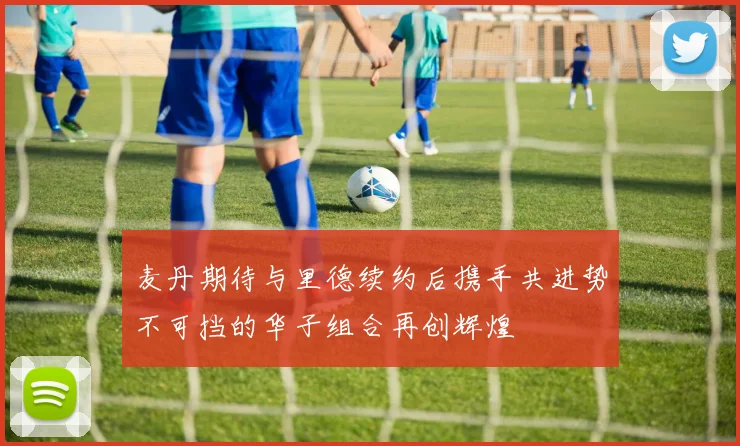 麦丹期待与里德续约后携手共进势不可挡的华子组合再创辉煌