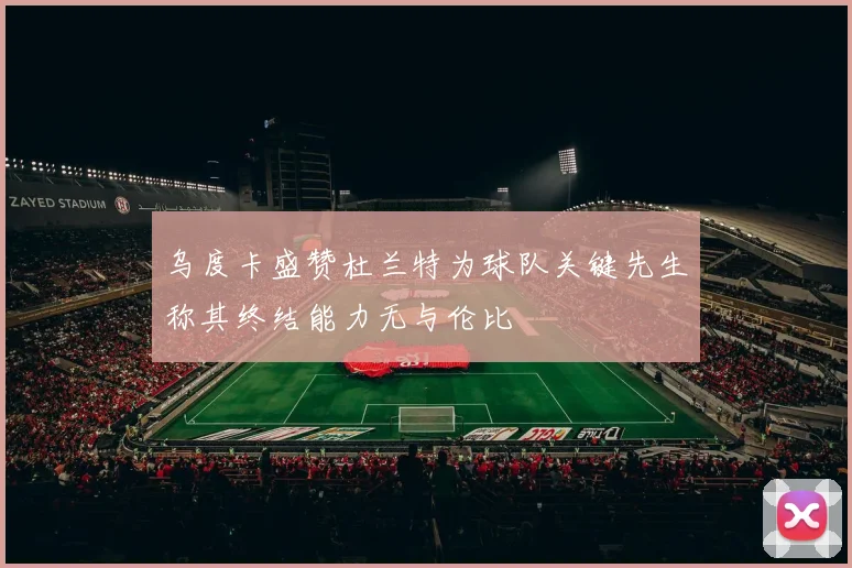 乌度卡盛赞杜兰特为球队关键先生称其终结能力无与伦比